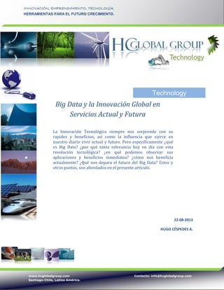 www.hcglobalgroup.com Contacto: info@hcglobalgroup.com
Santiago-Chile, Latino América.
INNOVACIÓN, EMPRENDIMIENTO, TECNOLOGÍA.
HERRAMIENTAS PARA EL FUTURO CRECIMIENTO.
22-08-2013
HUGO CÉSPEDES A.
Big Data y la Innovación Global en
Servicios Actual y Futura
La Innovación Tecnológica siempre nos sorprende con su
rapidez y beneficios, así como la influencia que ejerce en
nuestro diario vivir actual y futuro. Pero específicamente ¿qué
es Big Data? ¿por qué tanta relevancia hoy en día con esta
revolución tecnológica? ¿en qué podemos observar sus
aplicaciones y beneficios inmediatos? ¿cómo nos beneficia
actualmente? ¿Qué nos depara el futuro del Big Data? Estos y
otros puntos, son abordados en el presente artículo.
Technology
 