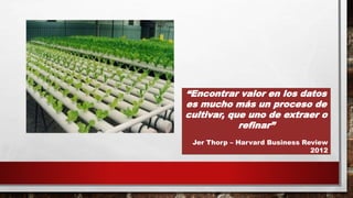 “Encontrar valor en los datos
es mucho más un proceso de
cultivar, que uno de extraer o
refinar”
Jer Thorp – Harvard Business Review
2012
 