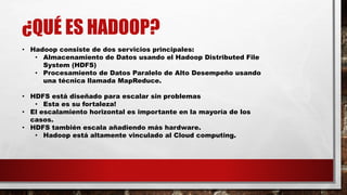 ¿QUÉ ES HADOOP?
• Hadoop consiste de dos servicios principales:
• Almacenamiento de Datos usando el Hadoop Distributed File
System (HDFS)
• Procesamiento de Datos Paralelo de Alto Desempeño usando
una técnica llamada MapReduce.
• HDFS está diseñado para escalar sin problemas
• Esta es su fortaleza!
• El escalamiento horizontal es importante en la mayoría de los
casos.
• HDFS también escala añadiendo más hardware.
• Hadoop está altamente vinculado al Cloud computing.
 