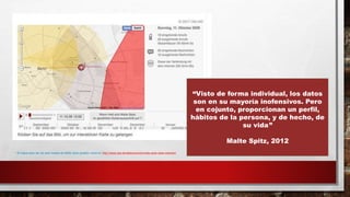 * El mapa para ver los seis meses de Malte Spitz pueden verse en http://www.zeit.de/datenschutz/malte-spitz-data-retention
“Visto de forma individual, los datos
son en su mayoría inofensivos. Pero
en cojunto, proporcionan un perfil,
hábitos de la persona, y de hecho, de
su vida”
Malte Spitz, 2012
 