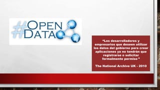 “Los desarrolladores y
empresarios que deseen utilizar
los datos del gobierno para crear
aplicaciones ya no tendrán que
registrarse o solicitar
formalmente permiso ”
The National Archive UK - 2010
 