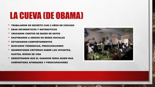 LA CUEVA (DE OBAMA)
• TRABAJARON EN SECRETO CASI 2 AÑOS EN CHICAGO
• ERAN INFORMÁTICOS Y MATEMÁTICOS
• CRUZARON CIENTOS DE BASES DE DATOS
• RASTREARON A AMIGOS EN REDES SOCIALES
• ESTUDIARION COMPORTAMIENTOS
• BUSCARON TENDENCIAS, PREOCUPACIONES
• SEGMENTARON CRITERIOS SOBRE LOS VOTANTES,
GUSTOS, MODOS DE VIDA
• DEMOSTRARON QUE EL GANADOR SERIA QUIEN MAS
COMPARTIERA AFINIDADES Y PREOCUPACIONES
 