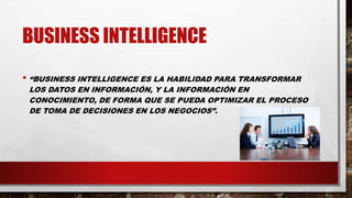 BUSINESS INTELLIGENCE
• “BUSINESS INTELLIGENCE ES LA HABILIDAD PARA TRANSFORMAR
LOS DATOS EN INFORMACIÓN, Y LA INFORMACIÓN EN
CONOCIMIENTO, DE FORMA QUE SE PUEDA OPTIMIZAR EL PROCESO
DE TOMA DE DECISIONES EN LOS NEGOCIOS”.
 
