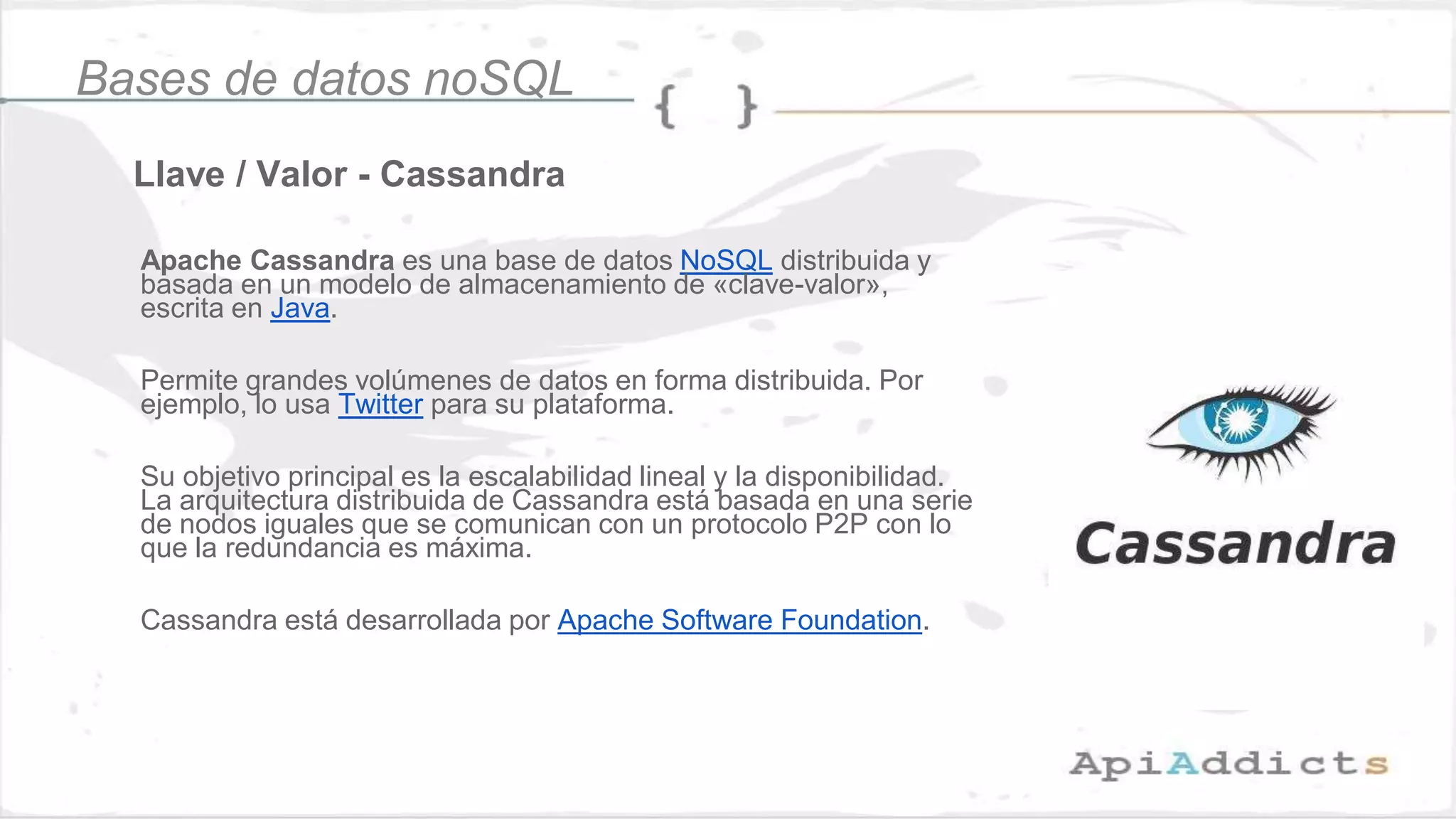 Llave / Valor - Cassandra
Bases de datos noSQL
Apache Cassandra es una base de datos NoSQL distribuida y
basada en un modelo de almacenamiento de «clave-valor»,
escrita en Java.
Permite grandes volúmenes de datos en forma distribuida. Por
ejemplo, lo usa Twitter para su plataforma.
Su objetivo principal es la escalabilidad lineal y la disponibilidad.
La arquitectura distribuida de Cassandra está basada en una serie
de nodos iguales que se comunican con un protocolo P2P con lo
que la redundancia es máxima.
Cassandra está desarrollada por Apache Software Foundation.
 