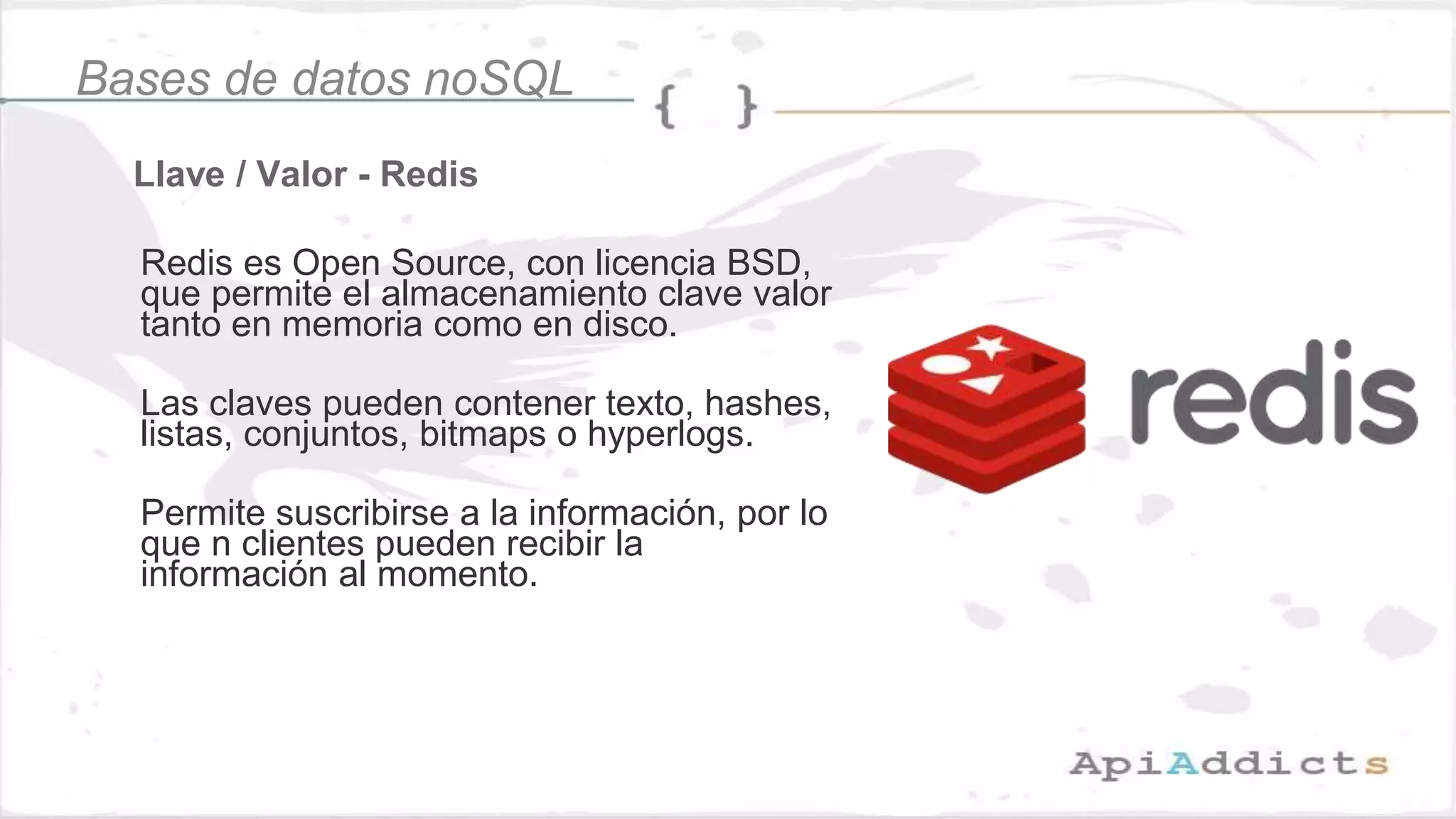 Llave / Valor - Redis
Bases de datos noSQL
Redis es Open Source, con licencia BSD,
que permite el almacenamiento clave valor
tanto en memoria como en disco.
Las claves pueden contener texto, hashes,
listas, conjuntos, bitmaps o hyperlogs.
Permite suscribirse a la información, por lo
que n clientes pueden recibir la
información al momento.
 