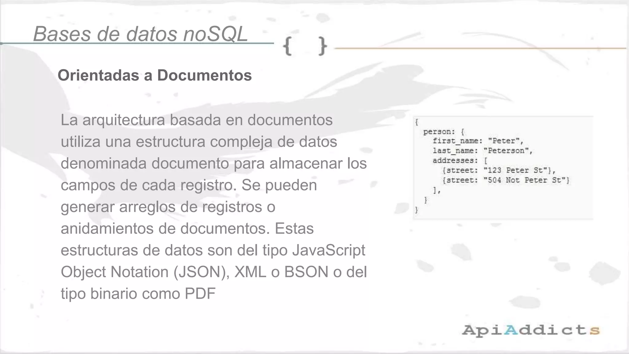 Orientadas a Documentos
Bases de datos noSQL
La arquitectura basada en documentos
utiliza una estructura compleja de datos
denominada documento para almacenar los
campos de cada registro. Se pueden
generar arreglos de registros o
anidamientos de documentos. Estas
estructuras de datos son del tipo JavaScript
Object Notation (JSON), XML o BSON o del
tipo binario como PDF
 