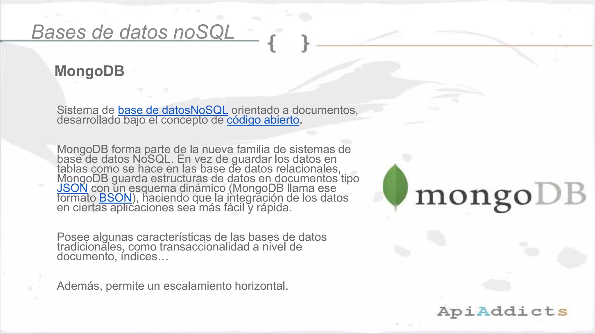 MongoDB
Bases de datos noSQL
Sistema de base de datosNoSQL orientado a documentos,
desarrollado bajo el concepto de código abierto.
MongoDB forma parte de la nueva familia de sistemas de
base de datos NoSQL. En vez de guardar los datos en
tablas como se hace en las base de datos relacionales,
MongoDB guarda estructuras de datos en documentos tipo
JSON con un esquema dinámico (MongoDB llama ese
formato BSON), haciendo que la integración de los datos
en ciertas aplicaciones sea más fácil y rápida.
Posee algunas características de las bases de datos
tradicionales, como transaccionalidad a nivel de
documento, índices…
Además, permite un escalamiento horizontal.
 