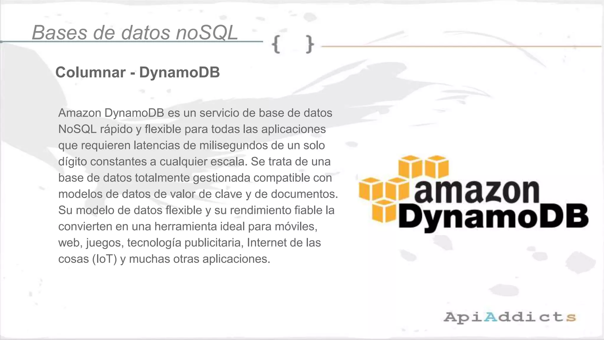 Columnar - DynamoDB
Bases de datos noSQL
Amazon DynamoDB es un servicio de base de datos
NoSQL rápido y flexible para todas las aplicaciones
que requieren latencias de milisegundos de un solo
dígito constantes a cualquier escala. Se trata de una
base de datos totalmente gestionada compatible con
modelos de datos de valor de clave y de documentos.
Su modelo de datos flexible y su rendimiento fiable la
convierten en una herramienta ideal para móviles,
web, juegos, tecnología publicitaria, Internet de las
cosas (IoT) y muchas otras aplicaciones.
 