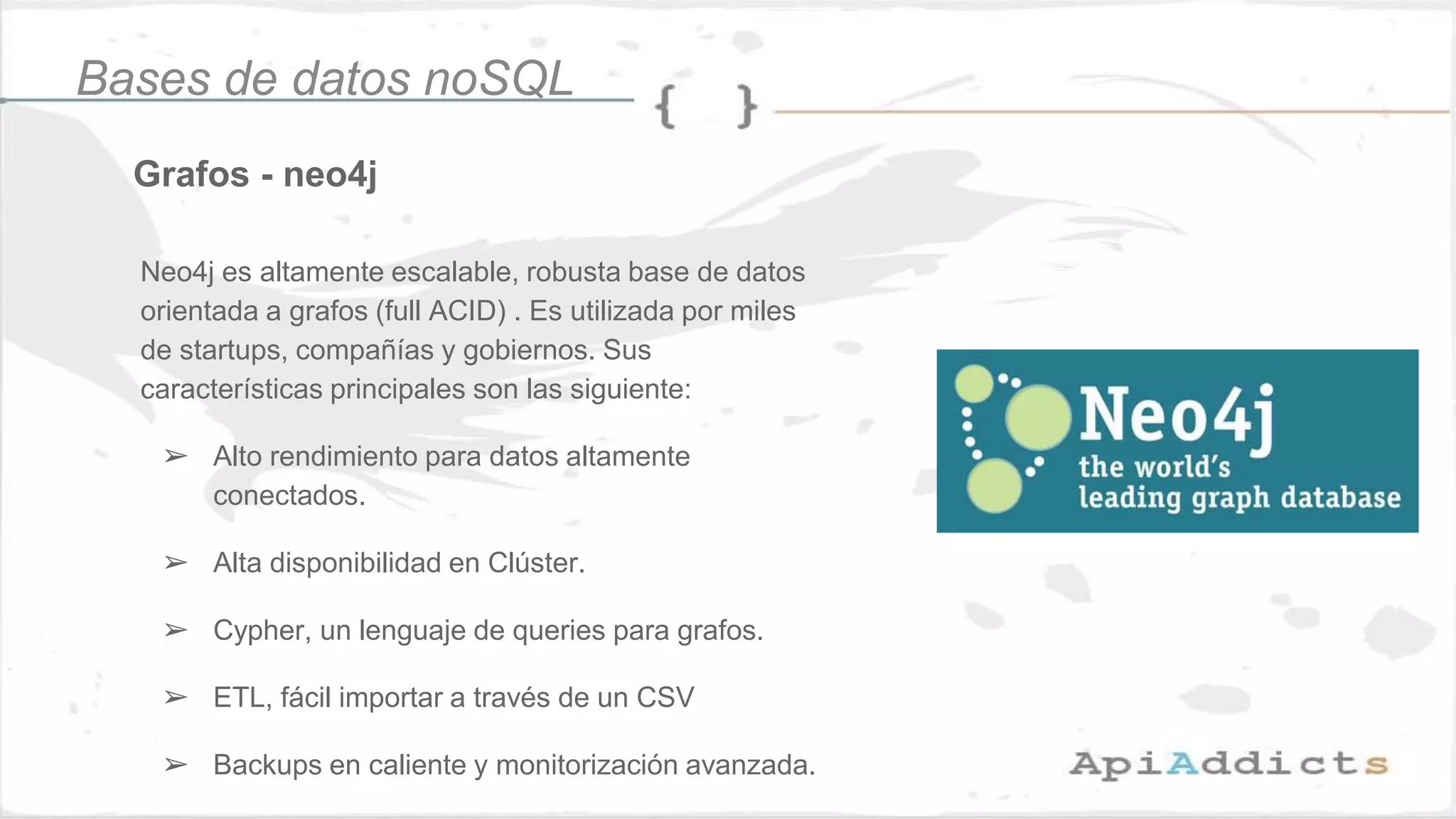 Grafos - neo4j
Bases de datos noSQL
Neo4j es altamente escalable, robusta base de datos
orientada a grafos (full ACID) . Es utilizada por miles
de startups, compañías y gobiernos. Sus
características principales son las siguiente:
➢ Alto rendimiento para datos altamente
conectados.
➢ Alta disponibilidad en Clúster.
➢ Cypher, un lenguaje de queries para grafos.
➢ ETL, fácil importar a través de un CSV
➢ Backups en caliente y monitorización avanzada.
 