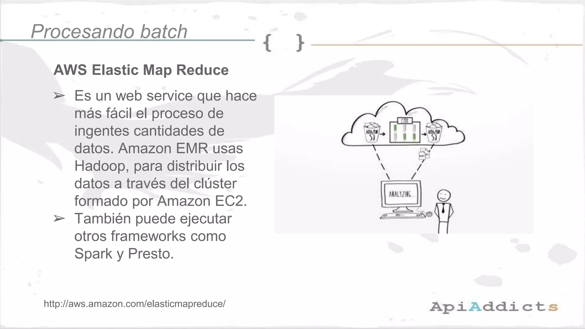 AWS Elastic Map Reduce
➢ Es un web service que hace
más fácil el proceso de
ingentes cantidades de
datos. Amazon EMR usas
Hadoop, para distribuir los
datos a través del clúster
formado por Amazon EC2.
➢ También puede ejecutar
otros frameworks como
Spark y Presto.
Procesando batch
http://aws.amazon.com/elasticmapreduce/
 