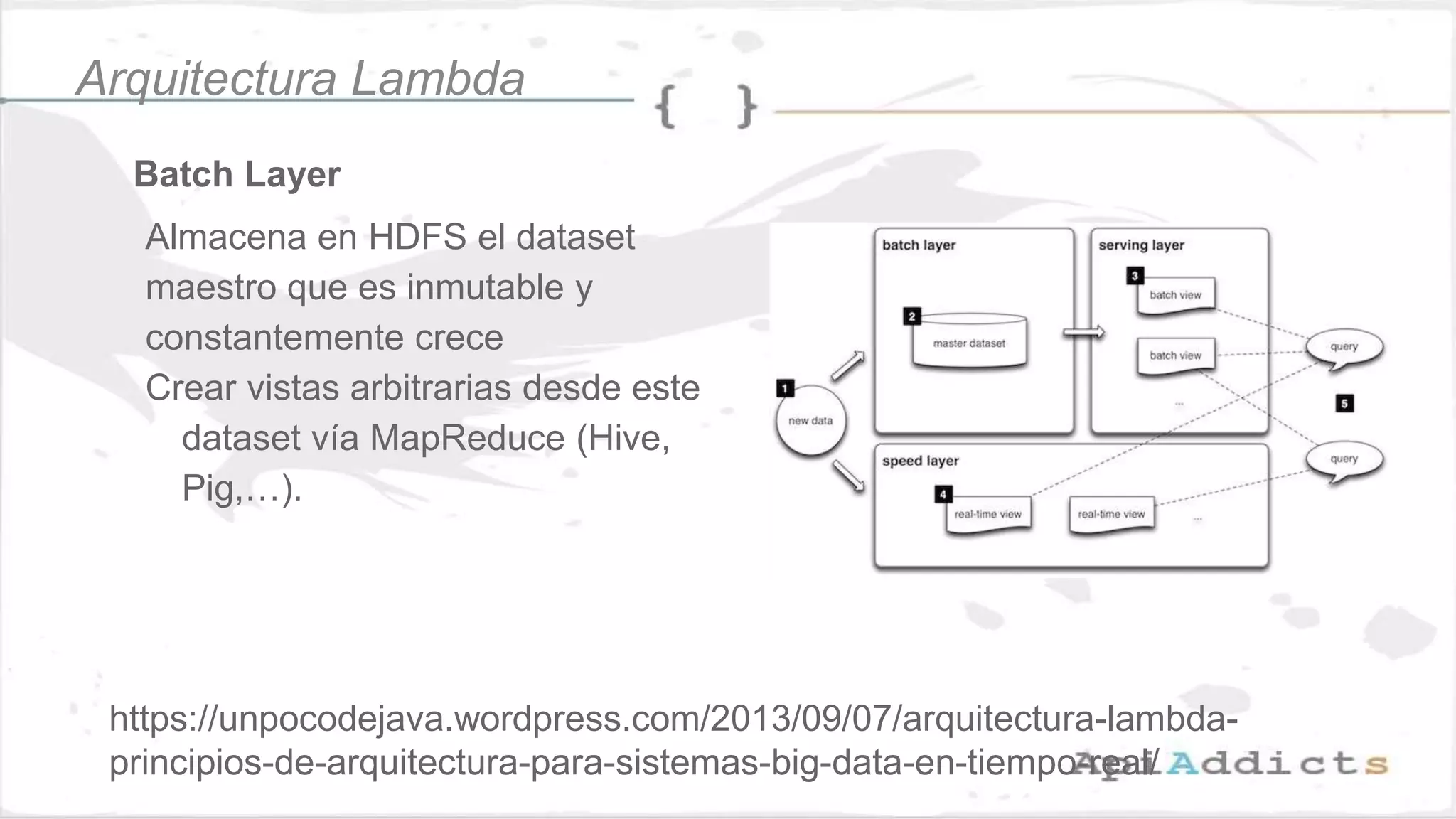 Batch Layer
Almacena en HDFS el dataset
maestro que es inmutable y
constantemente crece
Crear vistas arbitrarias desde este
dataset vía MapReduce (Hive,
Pig,…).
Arquitectura Lambda
https://unpocodejava.wordpress.com/2013/09/07/arquitectura-lambda-
principios-de-arquitectura-para-sistemas-big-data-en-tiempo-real/
 