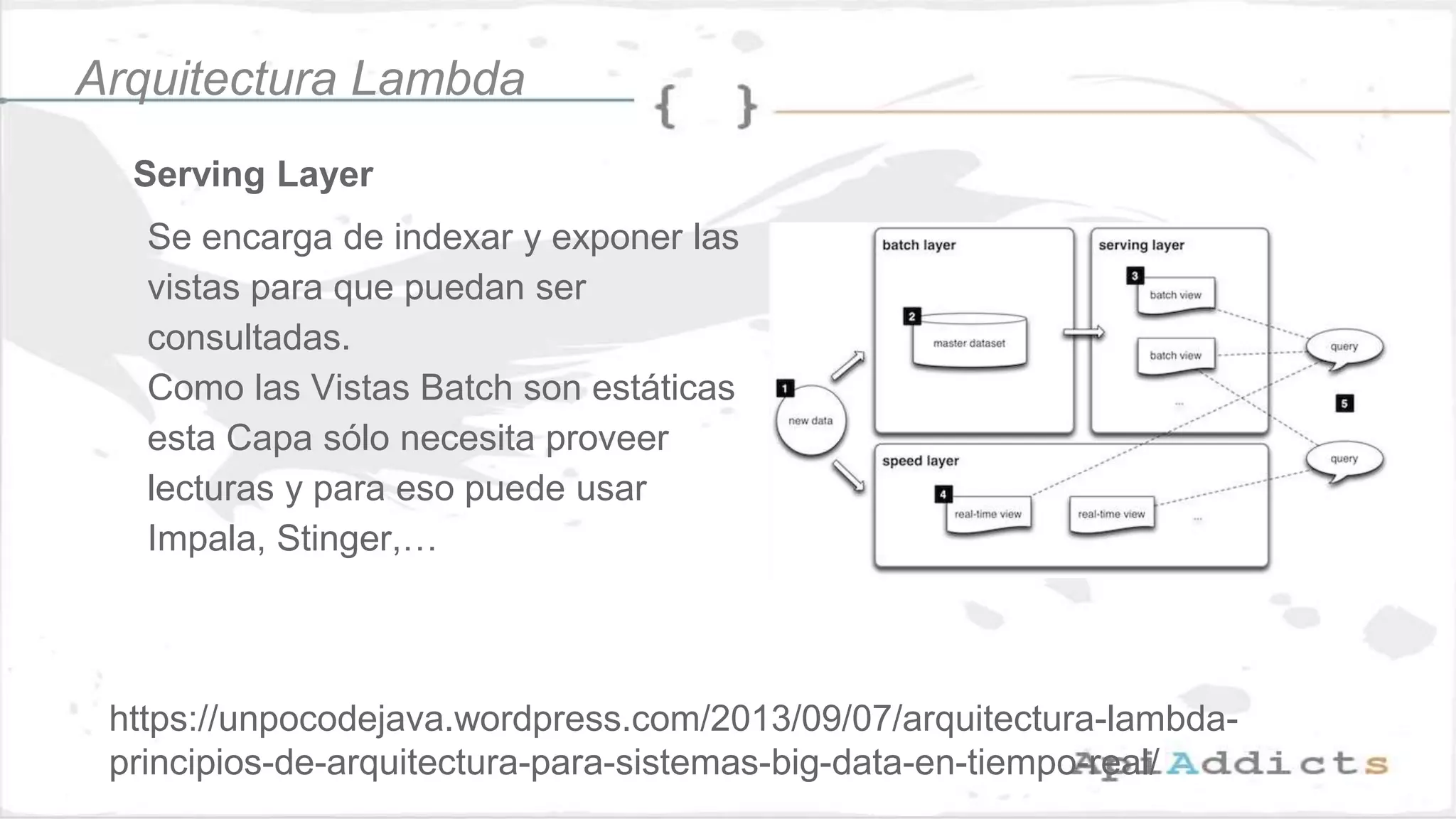 Serving Layer
Se encarga de indexar y exponer las
vistas para que puedan ser
consultadas.
Como las Vistas Batch son estáticas
esta Capa sólo necesita proveer
lecturas y para eso puede usar
Impala, Stinger,…
Arquitectura Lambda
https://unpocodejava.wordpress.com/2013/09/07/arquitectura-lambda-
principios-de-arquitectura-para-sistemas-big-data-en-tiempo-real/
 