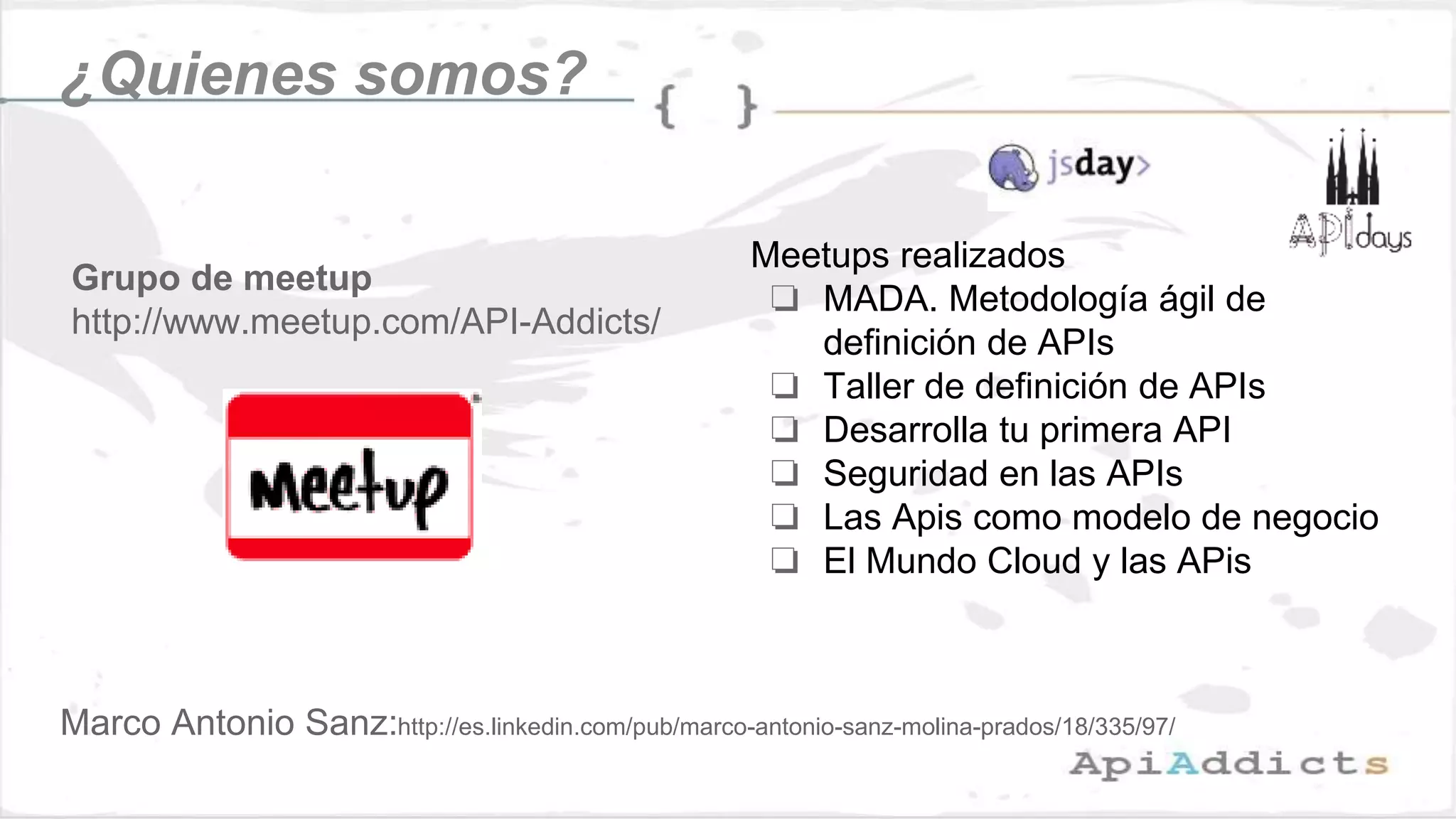¿Quienes somos?
Grupo de meetup
http://www.meetup.com/API-Addicts/
Meetups realizados
❏ MADA. Metodología ágil de
definición de APIs
❏ Taller de definición de APIs
❏ Desarrolla tu primera API
❏ Seguridad en las APIs
❏ Las Apis como modelo de negocio
❏ El Mundo Cloud y las APis
Marco Antonio Sanz:http://es.linkedin.com/pub/marco-antonio-sanz-molina-prados/18/335/97/
 