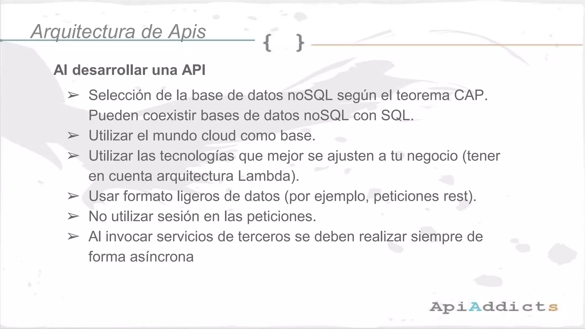 Al desarrollar una API
➢ Selección de la base de datos noSQL según el teorema CAP.
Pueden coexistir bases de datos noSQL con SQL.
➢ Utilizar el mundo cloud como base.
➢ Utilizar las tecnologías que mejor se ajusten a tu negocio (tener
en cuenta arquitectura Lambda).
➢ Usar formato ligeros de datos (por ejemplo, peticiones rest).
➢ No utilizar sesión en las peticiones.
➢ Al invocar servicios de terceros se deben realizar siempre de
forma asíncrona
Arquitectura de Apis
 
