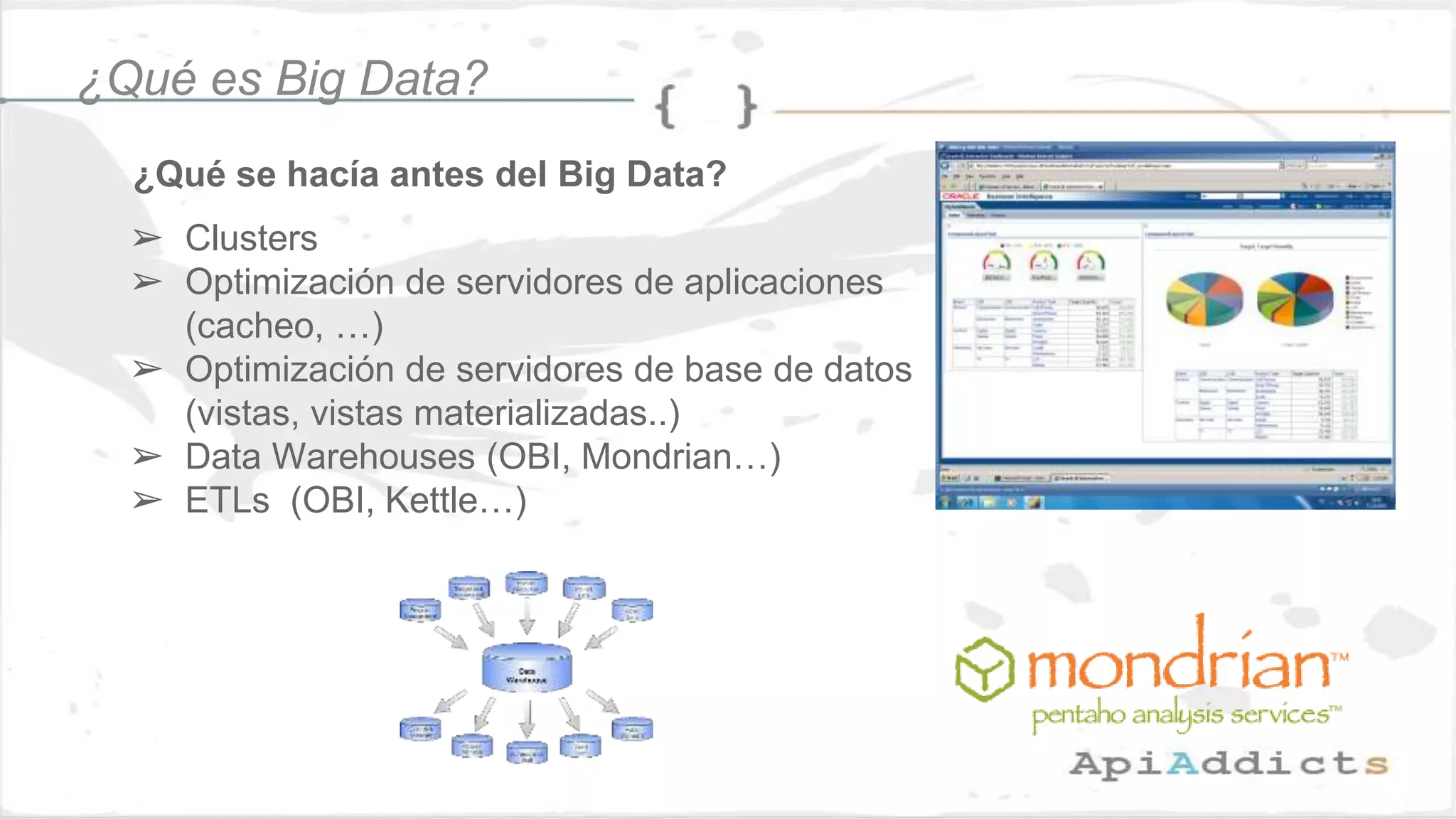 ¿Qué se hacía antes del Big Data?
¿Qué es Big Data?
➢ Clusters
➢ Optimización de servidores de aplicaciones
(cacheo, …)
➢ Optimización de servidores de base de datos
(vistas, vistas materializadas..)
➢ Data Warehouses (OBI, Mondrian…)
➢ ETLs (OBI, Kettle…)
 