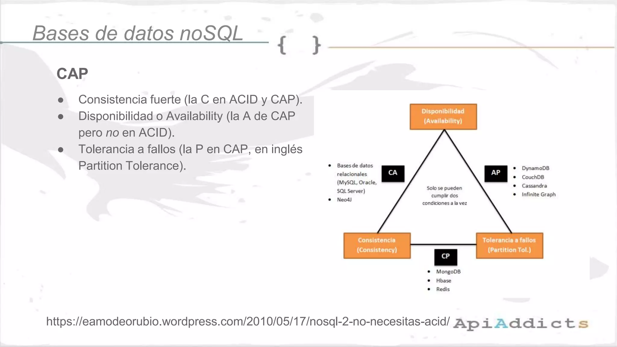 CAP
● Consistencia fuerte (la C en ACID y CAP).
● Disponibilidad o Availability (la A de CAP
pero no en ACID).
● Tolerancia a fallos (la P en CAP, en inglés
Partition Tolerance).
Bases de datos noSQL
https://eamodeorubio.wordpress.com/2010/05/17/nosql-2-no-necesitas-acid/
 