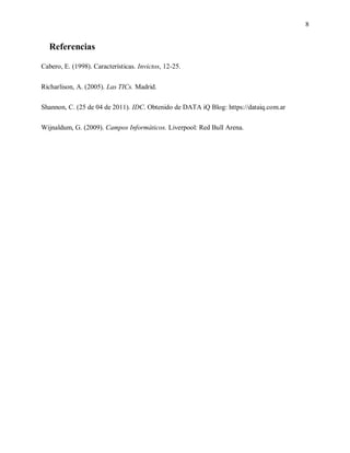 8
Referencias
Cabero, E. (1998). Características. Invictos, 12-25.
Richarlison, A. (2005). Las TICs. Madrid.
Shannon, C. (25 de 04 de 2011). IDC. Obtenido de DATA iQ Blog: https://dataiq.com.ar
Wijnaldum, G. (2009). Campos Informáticos. Liverpool: Red Bull Arena.
 