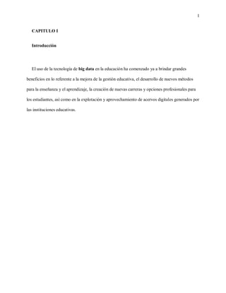 1
CAPITULO I
Introducción
El uso de la tecnología de big data en la educación ha comenzado ya a brindar grandes
beneficios en lo referente a la mejora de la gestión educativa, el desarrollo de nuevos métodos
para la enseñanza y el aprendizaje, la creación de nuevas carreras y opciones profesionales para
los estudiantes, así como en la explotación y aprovechamiento de acervos digitales generados por
las instituciones educativas.
 