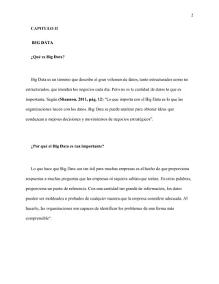 2
CAPITULO II
BIG DATA
¿Qué es Big Data?
Big Data es un término que describe el gran volumen de datos, tanto estructurados como no
estructurados, que inundan los negocios cada día. Pero no es la cantidad de datos lo que es
importante. Según (Shannon, 2011, pág. 12) “Lo que importa con el Big Data es lo que las
organizaciones hacen con los datos. Big Data se puede analizar para obtener ideas que
conduzcan a mejores decisiones y movimientos de negocios estratégicos”.
¿Por qué el Big Data es tan importante?
Lo que hace que Big Data sea tan útil para muchas empresas es el hecho de que proporciona
respuestas a muchas preguntas que las empresas ni siquiera sabían que tenían. En otras palabras,
proporciona un punto de referencia. Con una cantidad tan grande de información, los datos
pueden ser moldeados o probados de cualquier manera que la empresa considere adecuada. Al
hacerlo, las organizaciones son capaces de identificar los problemas de una forma más
comprensible".
 