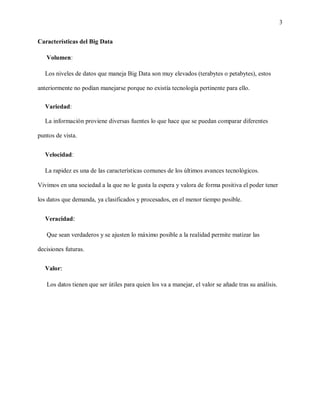 3
Características del Big Data
Volumen:
Los niveles de datos que maneja Big Data son muy elevados (terabytes o petabytes), estos
anteriormente no podían manejarse porque no existía tecnología pertinente para ello.
Variedad:
La información proviene diversas fuentes lo que hace que se puedan comparar diferentes
puntos de vista.
Velocidad:
La rapidez es una de las características comunes de los últimos avances tecnológicos.
Vivimos en una sociedad a la que no le gusta la espera y valora de forma positiva el poder tener
los datos que demanda, ya clasificados y procesados, en el menor tiempo posible.
Veracidad:
Que sean verdaderos y se ajusten lo máximo posible a la realidad permite matizar las
decisiones futuras.
Valor:
Los datos tienen que ser útiles para quien los va a manejar, el valor se añade tras su análisis.
 