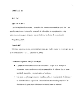 4
CAPITULO III
LAS TIC
¿Qué son las TIC?
Las tecnologías de información y comunicación, mayormente conocidas como “TIC”, son
aquellas cuya base se centra en los campos de la informática, la microelectrónica y las
telecomunicaciones, para dar paso a la creación de nuevas formas de comunicación.
(Wijnaldum, 2009)
Tipos de TIC
Está claro que existe un gran número de tecnologías que pueden encajar en el concepto que se
les ha atribuido a las TIC (…) (Richarlison, 2005)
Clasificación según un enfoque tecnológico
 Equipos: se trata de recursos de tipo electrónico a los que se les atribuye la
adquisición, almacenamiento, tratamiento y exposición de información, así como
también la transmisión o comunicación de la misma.
 Servicios: se refiere a prestaciones cuya base radica en el campo de la electrónica, y
las cuales facilitan la adquisición, almacenamiento, tratamiento y exposición de
información, al igual que la transmisión o comunicación de la misma.
 