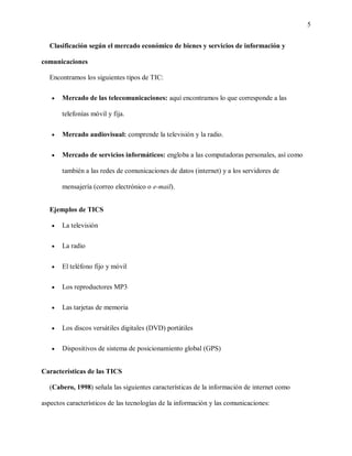 5
Clasificación según el mercado económico de bienes y servicios de información y
comunicaciones
Encontramos los siguientes tipos de TIC:
 Mercado de las telecomunicaciones: aquí encontramos lo que corresponde a las
telefonías móvil y fija.
 Mercado audiovisual: comprende la televisión y la radio.
 Mercado de servicios informáticos: engloba a las computadoras personales, así como
también a las redes de comunicaciones de datos (internet) y a los servidores de
mensajería (correo electrónico o e-mail).
Ejemplos de TICS
 La televisión
 La radio
 El teléfono fijo y móvil
 Los reproductores MP3
 Las tarjetas de memoria
 Los discos versátiles digitales (DVD) portátiles
 Dispositivos de sistema de posicionamiento global (GPS)
Características de las TICS
(Cabero, 1998) señala las siguientes características de la información de internet como
aspectos característicos de las tecnologías de la información y las comunicaciones:
 