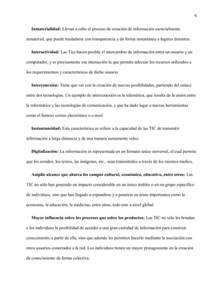 6
Inmaterialidad: Llevan a cabo el proceso de creación de información esencialmente
inmaterial, que puede trasladarse con transparencia y de forma instantánea a lugares distantes.
Interactividad: Las Tics hacen posible el intercambio de información entre un usuario y un
computador, y es precisamente esa interacción la que permite adecuar los recursos utilizados a
los requerimientos y características de dicho usuario.
Interconexión: Tiene que ver con la creación de nuevas posibilidades, partiendo del enlace
entre dos tecnologías. Un ejemplo de interconexión es la telemática, que resulta de la unión entre
la informática y las tecnologías de comunicación, y que ha dado lugar a nuevas herramientas
como el famoso correo electrónico o e-mail.
Instantaneidad: Esta característica se refiere a la capacidad de las TIC de transmitir
información a larga distancia y de una manera sumamente veloz.
Digitalización: La información es representada en un formato único universal, el cual permite
que los sonidos, los textos, las imágenes, etc., sean transmitidos a través de los mismos medios.
Amplio alcance que abarca los campos cultural, económico, educativo, entre otros: Las
TIC no sólo han generado un impacto considerable en un único ámbito o en un grupo específico
de individuos, sino que han llegado a expandirse y a penetrar en áreas importantes como la
economía, la educación, la medicina, entre otras, todo esto a nivel global.
Mayor influencia sobre los procesos que sobre los productos: Las TIC no sólo les brindan
a los individuos la posibilidad de acceder a una gran cantidad de información para construir
conocimiento a partir de ella, sino que además les permiten hacerlo mediante la asociación con
otros usuarios conectados a la red. Los individuos tienen un mayor protagonismo en la creación
de conocimiento de forma colectiva.
 