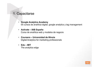 1. Capacitarse
•  Google Analytics Academy
05 cursos de analítica digital, google analytics y tag management
•  Activate – IAB España
Curso de analítica web y modelos de negocio
•  Coursera – Universidad de Illinois
Digital Analytics for marketing professionals
•  Edx – MIT
The analytics edge
 