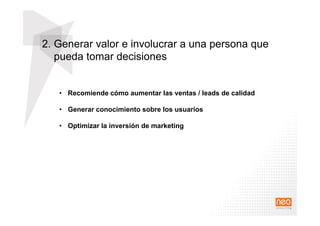 2. Generar valor e involucrar a una persona que
pueda tomar decisiones
•  Recomiende cómo aumentar las ventas / leads de calidad
•  Generar conocimiento sobre los usuarios
•  Optimizar la inversión de marketing
 