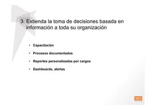 3. Extienda la toma de decisiones basada en
información a toda su organización
•  Capacitación
•  Procesos documentados
•  Reportes personalizadas por cargos
•  Dashboards, alertas
 