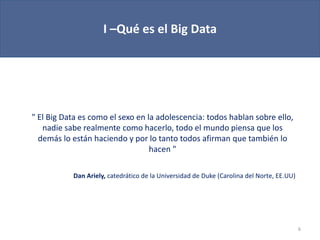 I –Qué es el Big Data
6
" El Big Data es como el sexo en la adolescencia: todos hablan sobre ello,
nadie sabe realmente como hacerlo, todo el mundo piensa que los
demás lo están haciendo y por lo tanto todos afirman que también lo
hacen "
Dan Ariely, catedrático de la Universidad de Duke (Carolina del Norte, EE.UU)
 