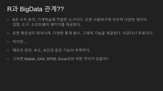 R과 BigData 관계??
• R은 수치 분석, 기계학습에 적합한 도구이다. 또한 사용하기에 쉬우며 다양한 데이터
집합, 도구, 소프트웨어 패키지를 제공한다.
• 또한 확장성이 뛰어나며, 다양한 통계 함수, 그래픽 기능을 제공한다. 더군다나 무료이다.
• 하지만….
• 메모리 관리, 속도, 보안과 같은 기능이 부족하다.
• 그러면 Matlab, SAS, SPSS, Excel과의 어떤 차이가 있을까?
 