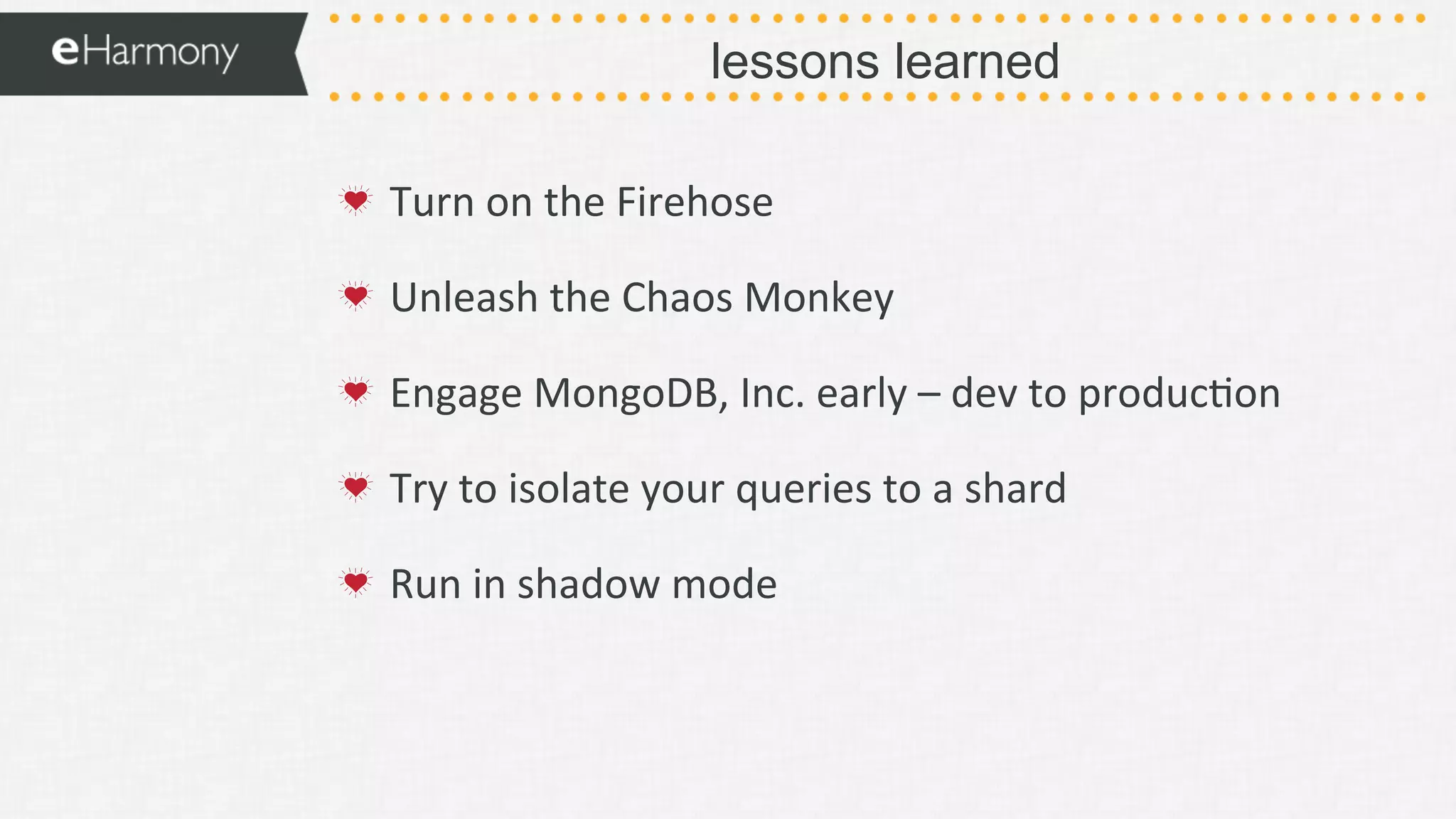 lessons learned
!   Turn	
  on	
  the	
  Firehose	
  
!   Unleash	
  the	
  Chaos	
  Monkey	
  
!   Engage	
  MongoDB,	
  Inc.	
  early	
  –	
  dev	
  to	
  produc9on	
  
!   Try	
  to	
  isolate	
  your	
  queries	
  to	
  a	
  shard	
  
!   Run	
  in	
  shadow	
  mode	
  
 