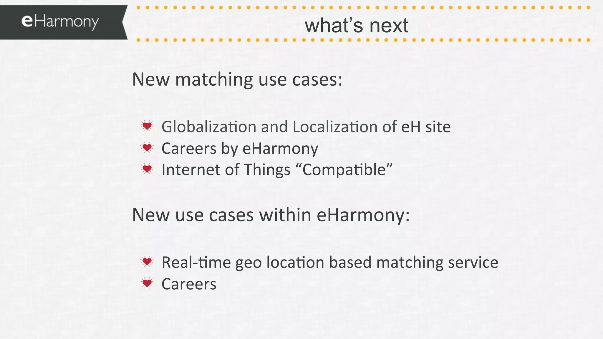 what’s next
New	
  matching	
  use	
  cases:	
  
	
  
!   Globaliza9on	
  and	
  Localiza9on	
  of	
  eH	
  site	
  
!   Careers	
  by	
  eHarmony	
  
!   Internet	
  of	
  Things	
  “Compa9ble”	
  
	
  
New	
  use	
  cases	
  within	
  eHarmony:	
  
	
  
!   Real-­‐9me	
  geo	
  loca9on	
  based	
  matching	
  service	
  	
  
!   Careers	
  
 