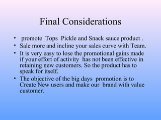 Final Considerations
• promote Tops Pickle and Snack sauce product .
• Sale more and incline your sales curve with Team.
• It is very easy to lose the promotional gains made
if your effort of activity has not been effective in
retaining new customers. So the product has to
speak for itself.
• The objective of the big days promotion is to
Create New users and make our brand with value
customer.
 