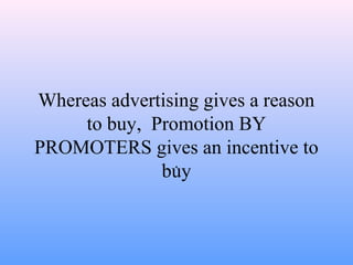 Whereas advertising gives a reason
to buy, Promotion BY
PROMOTERS gives an incentive to
buy.
 