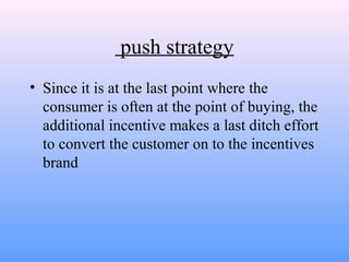 push strategy
• Since it is at the last point where the
consumer is often at the point of buying, the
additional incentive makes a last ditch effort
to convert the customer on to the incentives
brand
 