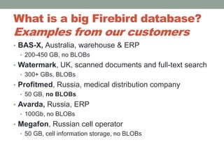 What is a big Firebird database? Examples from our customersBAS-X, Australia, warehouse & ERP200-450 GB, no BLOBsWatermark, UK, scanned documents and full-text search300+ GBs, BLOBsProfitmed, Russia, medical distribution company50 GB, no BLOBs Avarda, Russia, ERP100Gb, no BLOBsMegafon, Russian cell operator50 GB, cell information storage, no BLOBs