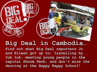 Big Deal in Cambodia…  Find out what Big Deal reporters Jo and Eileen got up to; travelling by tuk tuk, meeting young people in the capital Phnom Penh, and don’t miss the dancing at the Happy Happy School!  