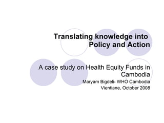 Translating knowledge into  Policy and Action A case study on Health Equity Funds in Cambodia Maryam Bigdeli- WHO Cambodia Vientiane, October 2008 