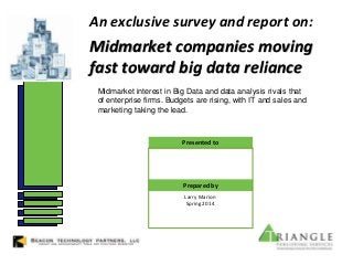 An exclusive survey and report on:
Midmarket companies moving
fast toward big data reliance
Larry Marion
Spring 2014
Presented to
Prepared by
Midmarket interest in Big Data and data analysis rivals that
of enterprise firms. Budgets are rising, with IT and sales and
marketing taking the lead.
 