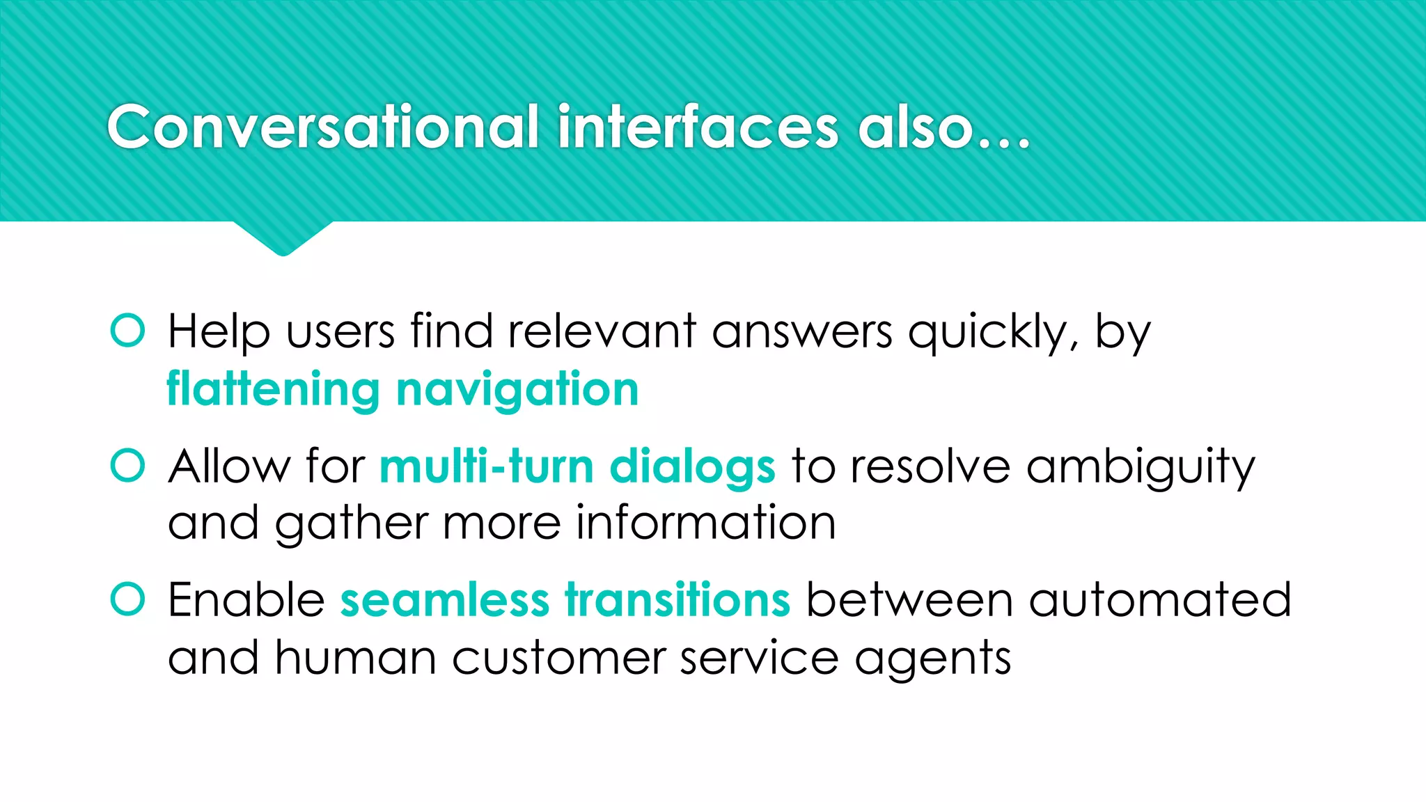 Conversational interfaces also…
š Help users find relevant answers quickly, by
flattening navigation
š Allow for multi-turn dialogs to resolve ambiguity
and gather more information
š Enable seamless transitions between automated
and human customer service agents
 