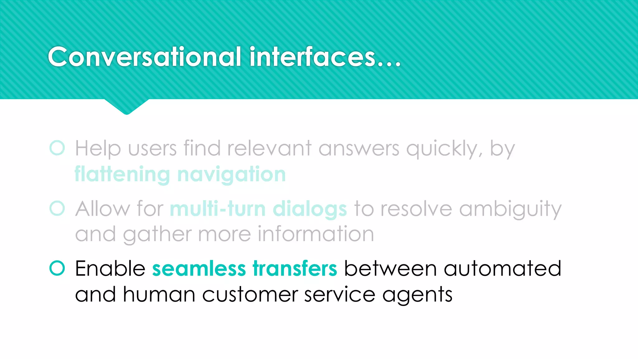 Conversational interfaces…
š Help users find relevant answers quickly, by
flattening navigation
š Allow for multi-turn dialogs to resolve ambiguity
and gather more information
š Enable seamless transfers between automated
and human customer service agents
 