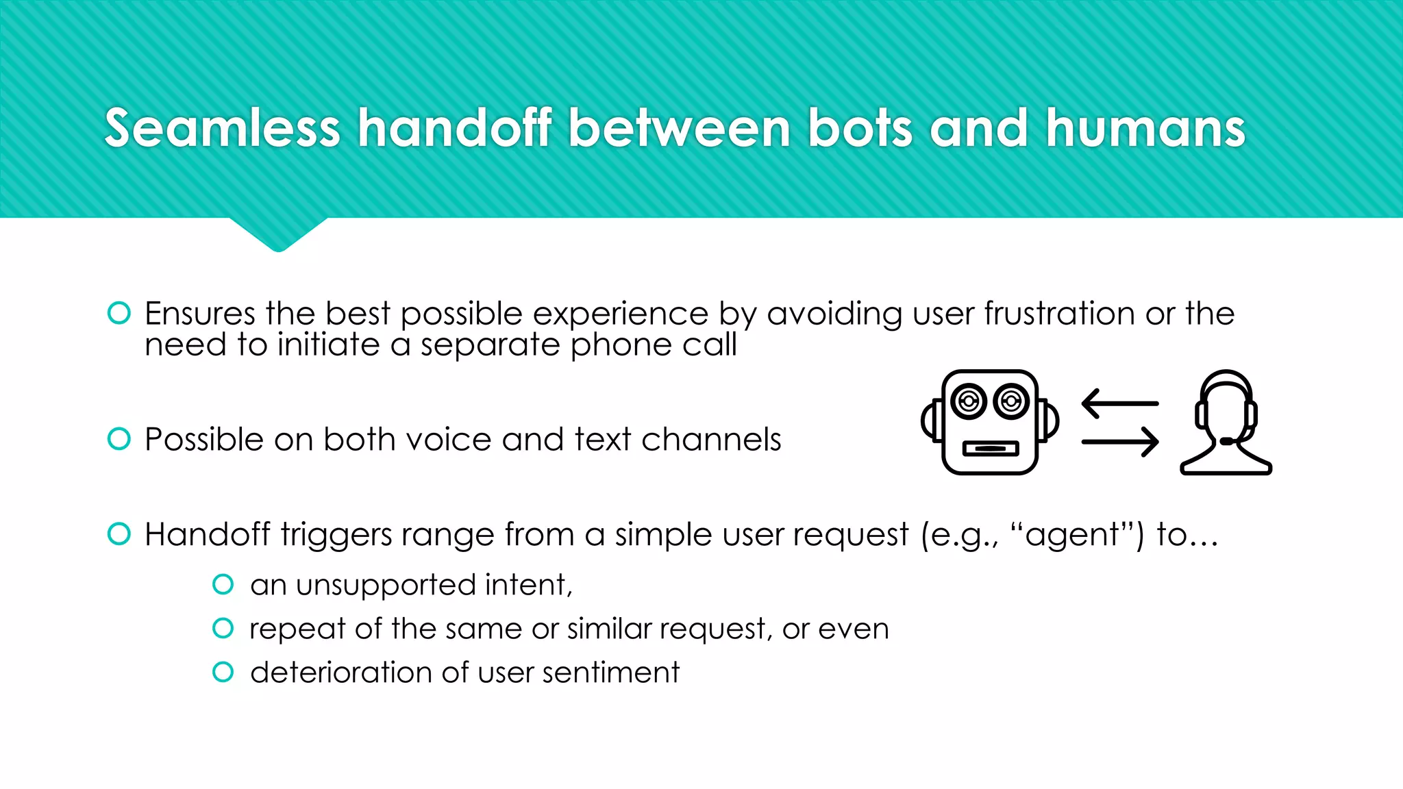 Seamless handoff between bots and humans
š Ensures the best possible experience by avoiding user frustration or the
need to initiate a separate phone call
š Possible on both voice and text channels
š Handoff triggers range from a simple user request (e.g., “agent”) to…
š an unsupported intent,
š repeat of the same or similar request, or even
š deterioration of user sentiment
 