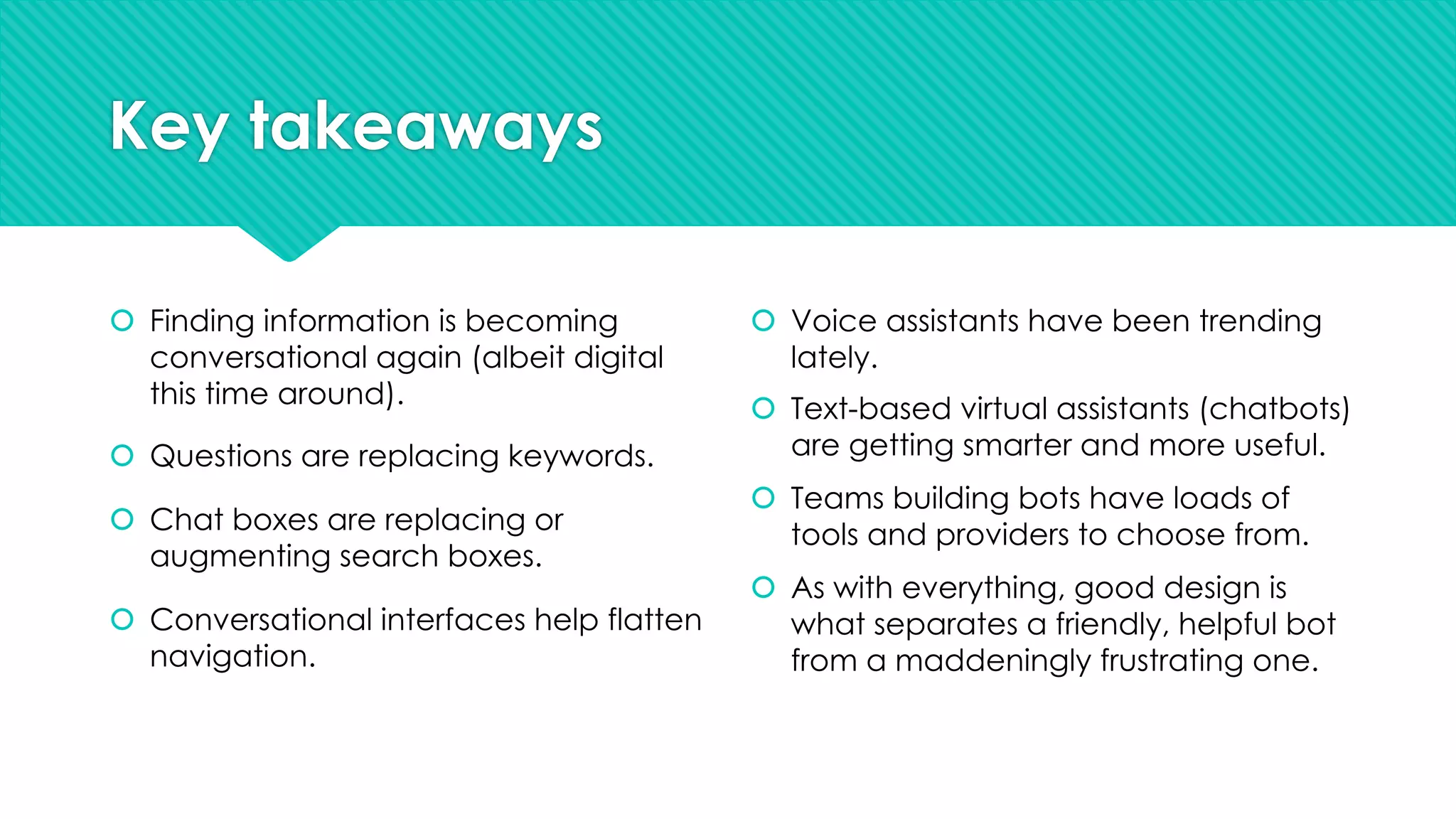 Key takeaways
š Finding information is becoming
conversational again (albeit digital
this time around).
š Questions are replacing keywords.
š Chat boxes are replacing or
augmenting search boxes.
š Conversational interfaces help flatten
navigation.
š Voice assistants have been trending
lately.
š Text-based virtual assistants (chatbots)
are getting smarter and more useful.
š Teams building bots have loads of
tools and providers to choose from.
š As with everything, good design is
what separates a friendly, helpful bot
from a maddeningly frustrating one.
 
