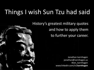 Things I wish SunTzu had said
Things I wish Sun Tzu had said
History’s greatest military quotes
and how to apply them
to further your career.

Jonathan Isernhagen
jonathan@isernhagen.us
#Jon_Isernhagen
www.linkedin.com/in/isernhagen

 