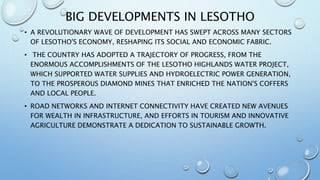 BIG DEVELOPMENTS IN LESOTHO
• A REVOLUTIONARY WAVE OF DEVELOPMENT HAS SWEPT ACROSS MANY SECTORS
OF LESOTHO'S ECONOMY, RESHAPING ITS SOCIAL AND ECONOMIC FABRIC.
• THE COUNTRY HAS ADOPTED A TRAJECTORY OF PROGRESS, FROM THE
ENORMOUS ACCOMPLISHMENTS OF THE LESOTHO HIGHLANDS WATER PROJECT,
WHICH SUPPORTED WATER SUPPLIES AND HYDROELECTRIC POWER GENERATION,
TO THE PROSPEROUS DIAMOND MINES THAT ENRICHED THE NATION'S COFFERS
AND LOCAL PEOPLE.
• ROAD NETWORKS AND INTERNET CONNECTIVITY HAVE CREATED NEW AVENUES
FOR WEALTH IN INFRASTRUCTURE, AND EFFORTS IN TOURISM AND INNOVATIVE
AGRICULTURE DEMONSTRATE A DEDICATION TO SUSTAINABLE GROWTH.
 