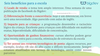 Seis benefícios para a escola
1) Leads de venda: o tema tem amplo interesse. Uma semana de uma
publicação do facebook da Bigdev:
2) Diferenciação frente a concorrência: hoje é um diferencial, em breve
será uma necessidade. Algo parecido com aulas de inglês.
3) Impacto para as crianças: a programação desenvolve o raciocínio
lógico da criança. Excelente para crianças com dificuldade em matérias
exatas, hiperatividade, dificuldade de concentração.
4) Oportunidade de ganhos financeiros: cursos abertos podem gerar
uma receita extra para a escola, otimização de estrutura da escola
5) Ter acesso aos recursos tecnológicos de ponta: alguns recursos, por
exemplo, óculus rift são de alto custo e difíceis tecnicamente. Sempre
estamos atualizados em termos de tecnologia, assim como nossos
parceiros
 