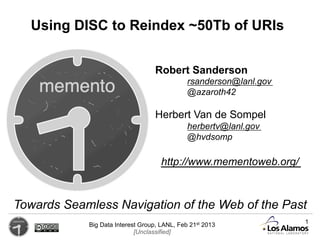 Using DISC to Reindex ~50Tb of URIs


                                   Robert Sanderson
                                              rsanderson@lanl.gov
                                              @azaroth42

                                   Herbert Van de Sompel
                                              herbertv@lanl.gov
                                              @hvdsomp

                                     http://www.mementoweb.org/



Towards Seamless Navigation of the Web of the Past
            Big Data Interest Group, LANL, Feb 21st 2013            1
                            [Unclassified]
 
