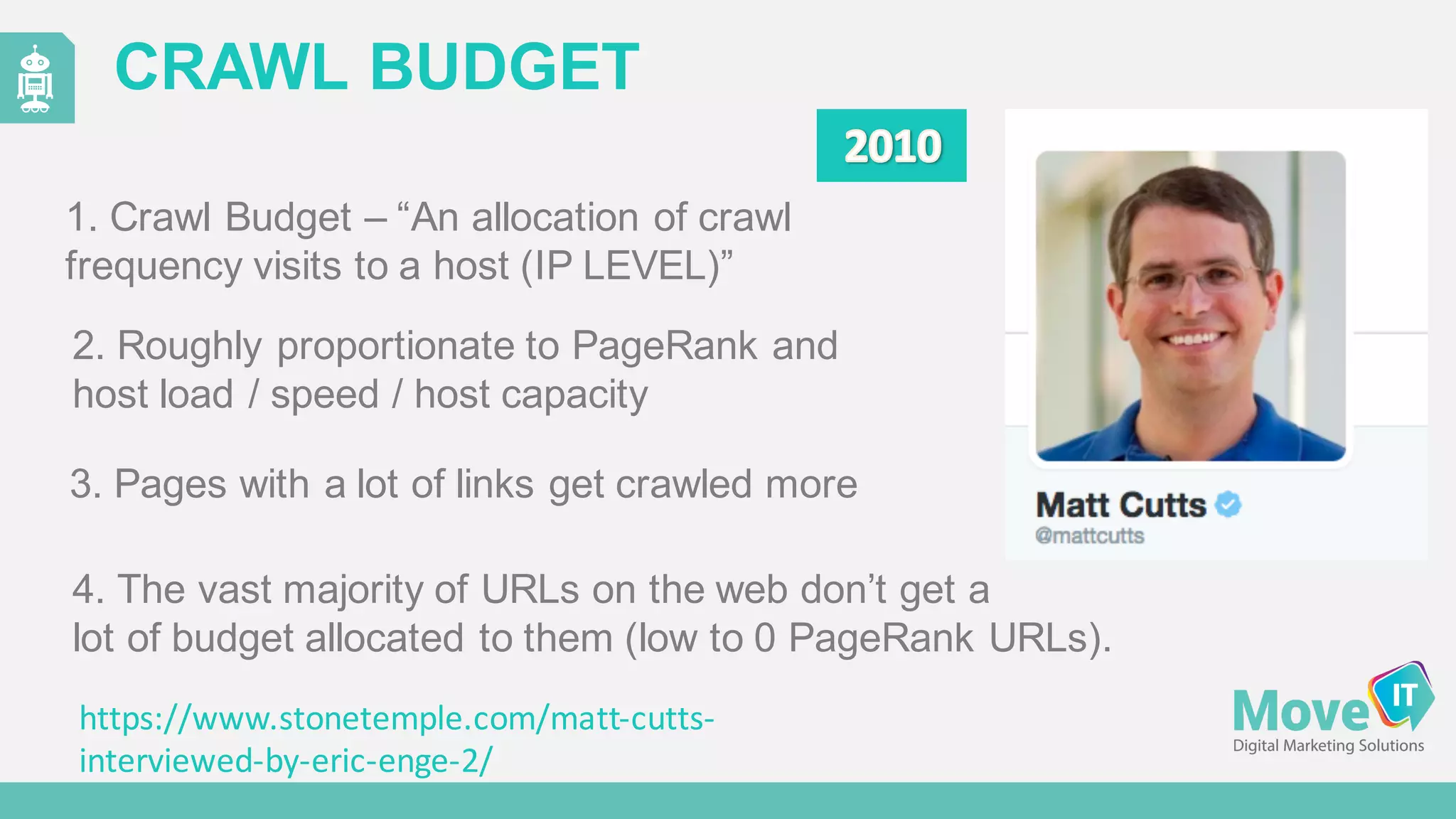 CRAWL  BUDGET
1.  Crawl  Budget  – “An  allocation  of  crawl  
frequency  visits  to  a  host  (IP  LEVEL)”  
3.  Pages  with  a  lot  of  links  get  crawled  more
4.  The  vast  majority  of  URLs  on  the  web  don’t  get  a  
lot  of  budget  allocated  to  them  (low  to  0  PageRank  URLs).
2.  Roughly  proportionate  to  PageRank  and  
host  load  /  speed  /  host  capacity
https://www.stonetemple.com/matt-­‐cutts-­‐
interviewed-­‐by-­‐eric-­‐enge-­‐2/
 